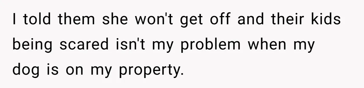 I told them she won't get off and their kids being scared isn't my problem when my dog is on my property.