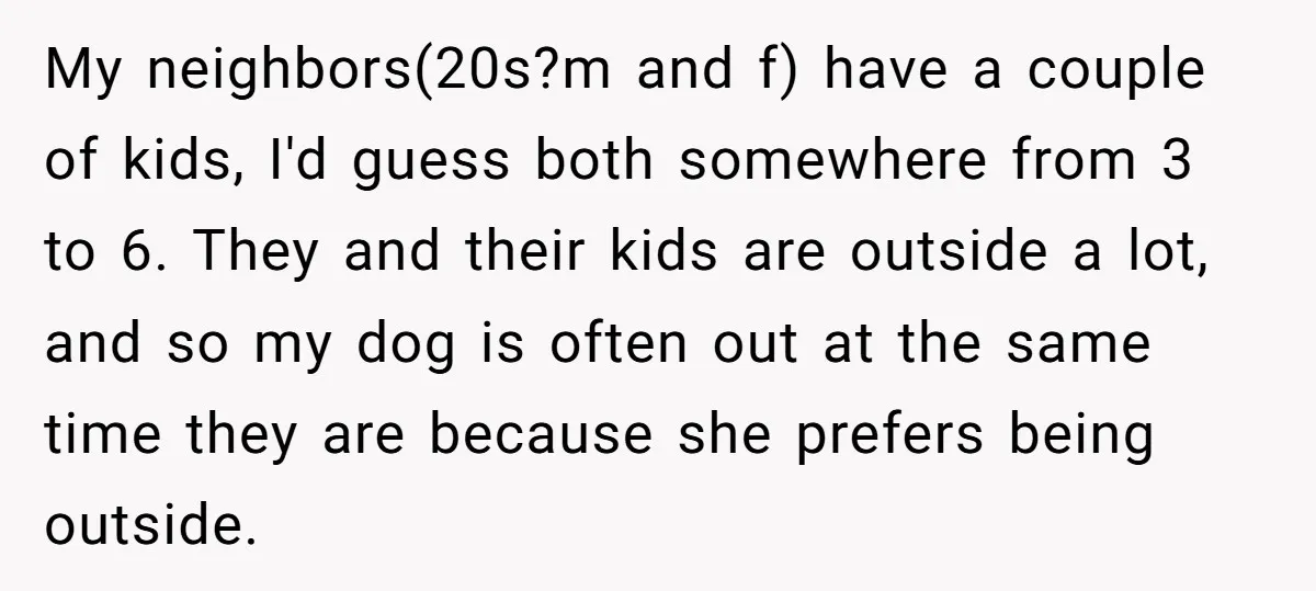 My neighbors(20s?m and f) have a couple of kids, I'd guess both somewhere from 3 to 6. They and their kids are outside a lot, and so my dog is...