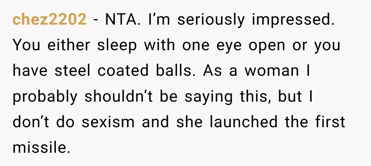 chez2202 − NTA. I’m seriously impressed. You either sleep with one eye open or you have steel coated balls. As a woman I probably shouldn’t be saying this, but I...