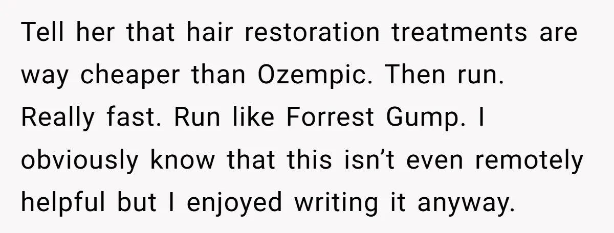 Tell her that hair restoration treatments are way cheaper than Ozempic. Then run. Really fast. Run like Forrest Gump. I obviously know that this isn’t even remotely helpful but I...
