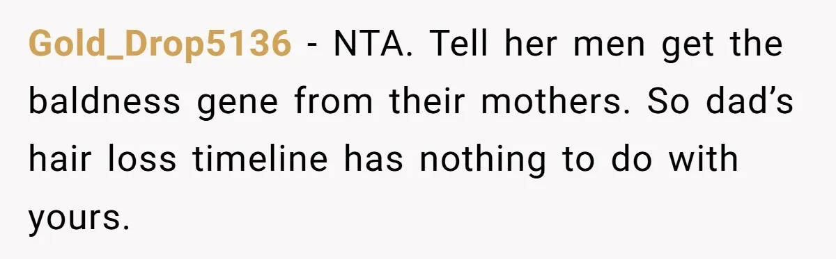 Gold_Drop5136 − NTA. Tell her men get the baldness gene from their mothers. So dad’s hair loss timeline has nothing to do with yours.