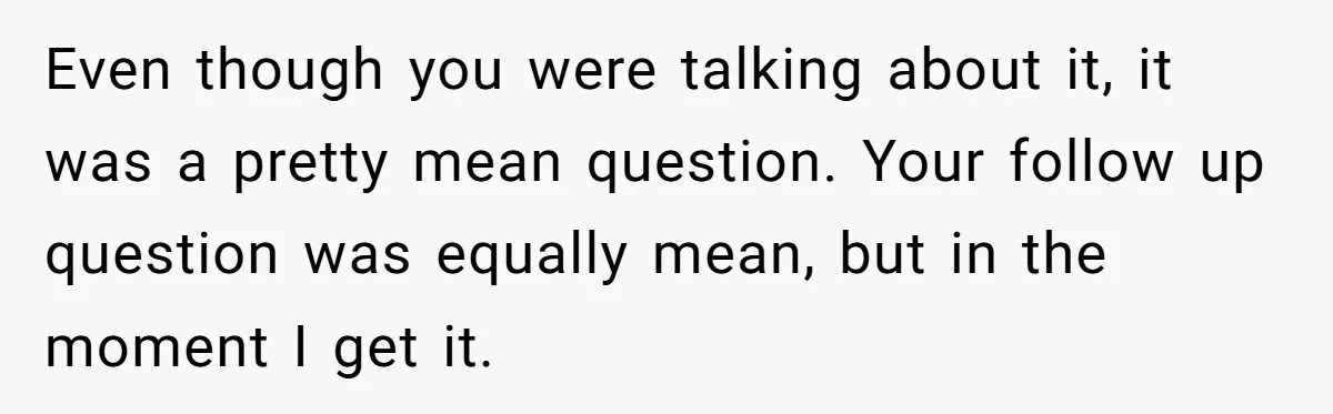 Even though you were talking about it, it was a pretty mean question. Your follow up question was equally mean, but in the moment I get it.