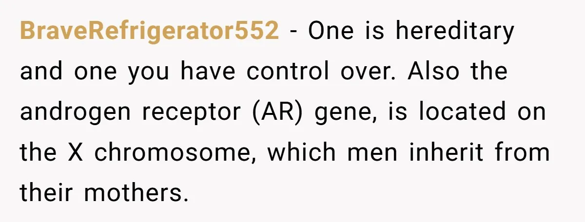 BraveRefrigerator552 − One is hereditary and one you have control over. Also the androgen receptor (AR) gene, is located on the X chromosome, which men inherit from their mothers.