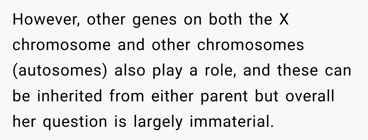 However, other genes on both the X chromosome and other chromosomes (autosomes) also play a role, and these can be inherited from either parent but overall her question is largely...