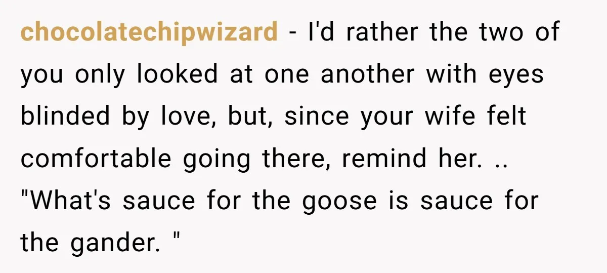 chocolatechipwizard − I'd rather the two of you only looked at one another with eyes blinded by love, but, since your wife felt comfortable going there, remind her. .. "What's...