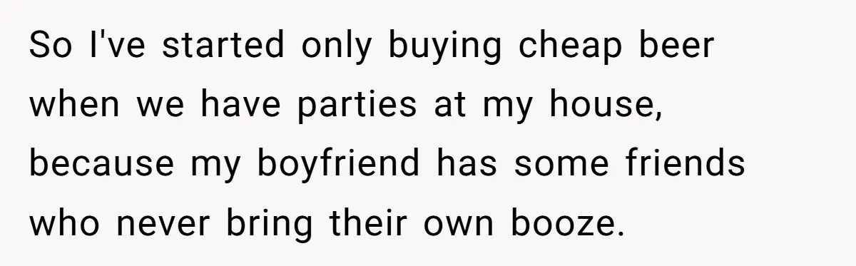 So I've started only buying cheap beer when we have parties at my house, because my boyfriend has some friends who never bring their own booze.