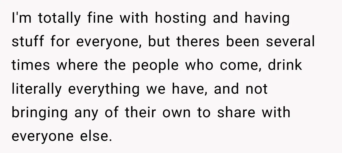 I'm totally fine with hosting and having stuff for everyone, but theres been several times where the people who come, drink literally everything we have, and not bringing any of...