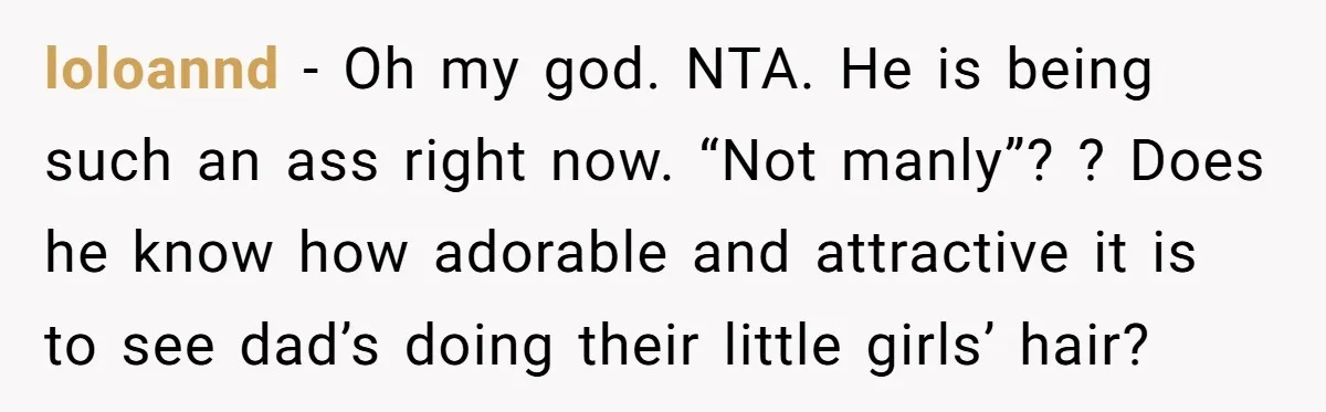 loloannd − Oh my god. NTA. He is being such an ass right now. “Not manly”? ? Does he know how adorable and attractive it is to see dad’s doing...