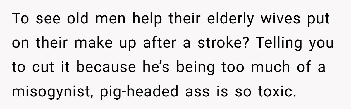 To see old men help their elderly wives put on their make up after a stroke? Telling you to cut it because he’s being too much of a misogynist, pig-headed...