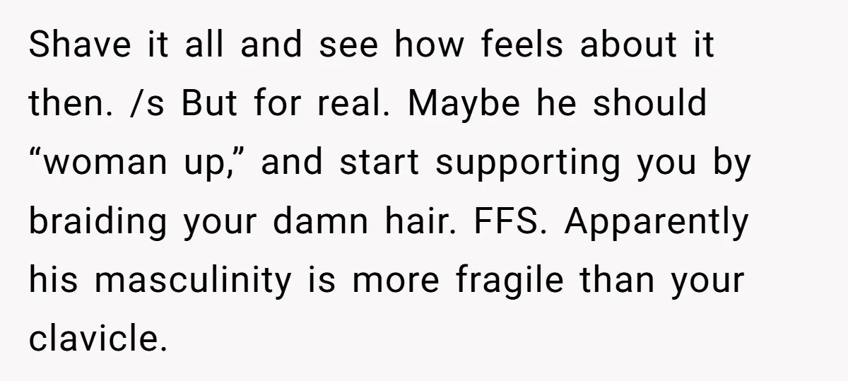 Shave it all and see how feels about it then. /s But for real. Maybe he should “woman up,” and start supporting you by braiding your damn hair. FFS. Apparently...
