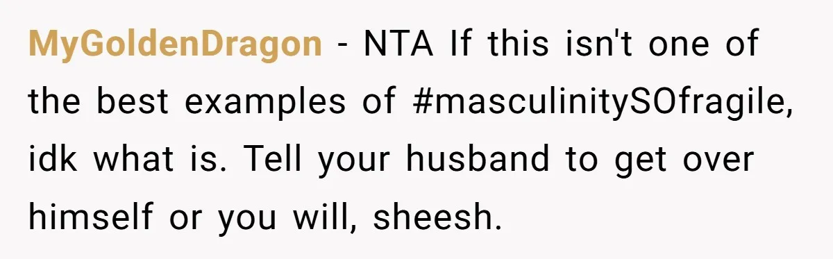 MyGoldenDragon − NTA If this isn't one of the best examples of #masculinitySOfragile, idk what is. Tell your husband to get over himself or you will, sheesh.