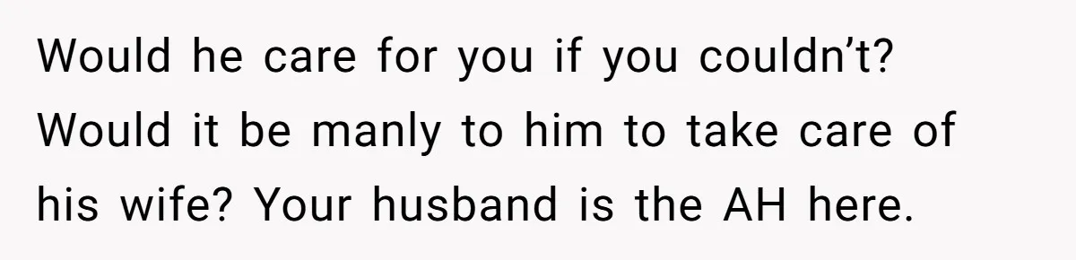 Would he care for you if you couldn’t? Would it be manly to him to take care of his wife? Your husband is the AH here.