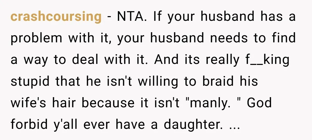 crashcoursing − NTA. If your husband has a problem with it, your husband needs to find a way to deal with it. And its really f__king stupid that he isn't...