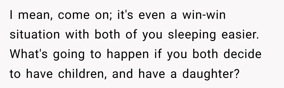 I mean, come on; it's even a win-win situation with both of you sleeping easier. What's going to happen if you both decide to have children, and have a daughter?