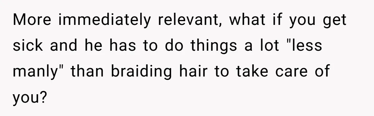 More immediately relevant, what if you get sick and he has to do things a lot "less manly" than braiding hair to take care of you?