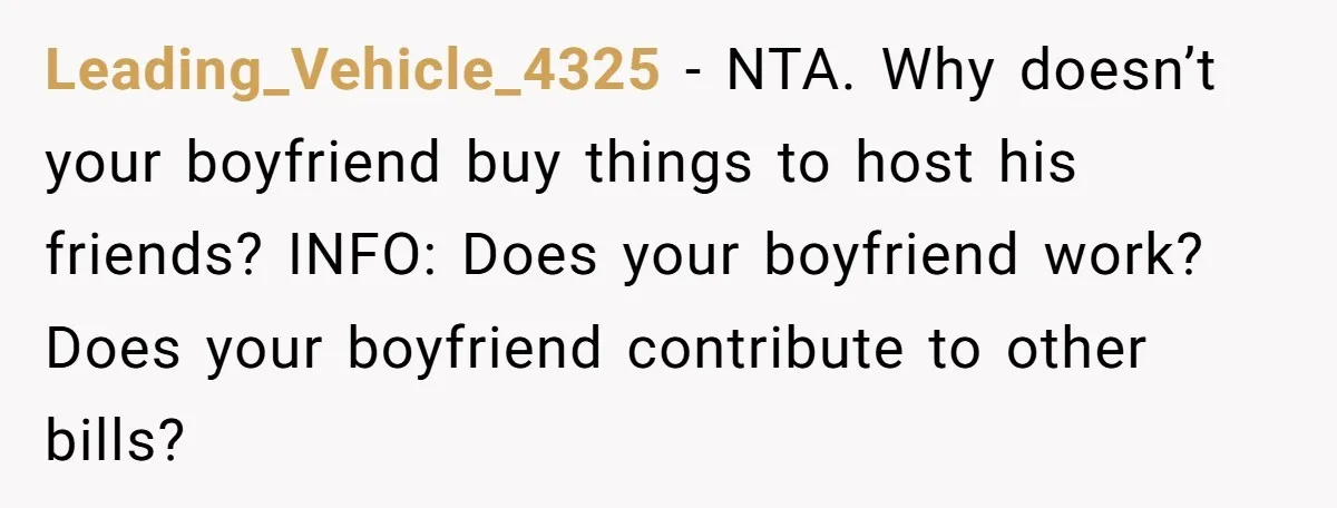 Leading_Vehicle_4325 − NTA. Why doesn’t your boyfriend buy things to host his friends? INFO: Does your boyfriend work? Does your boyfriend contribute to other bills?