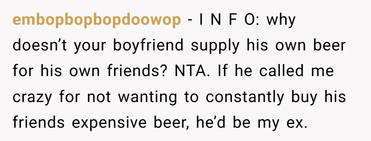 embopbopbopdoowop − I N F O: why doesn’t your boyfriend supply his own beer for his own friends? NTA. If he called me crazy for not wanting to constantly buy...