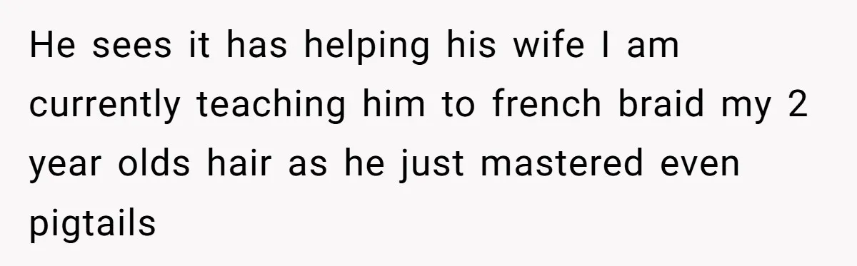 He sees it has helping his wife I am currently teaching him to french braid my 2 year olds hair as he just mastered even pigtails