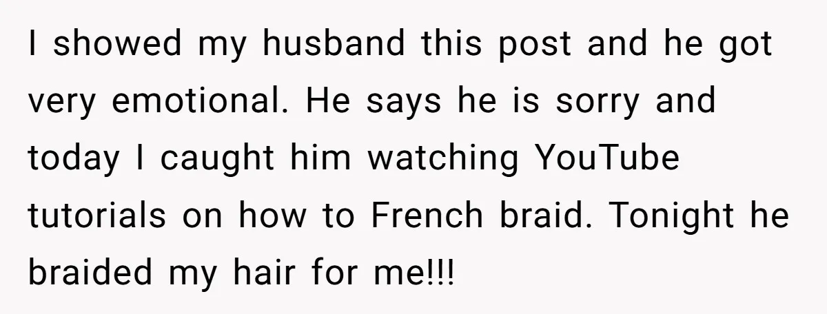 I showed my husband this post and he got very emotional. He says he is sorry and today I caught him watching YouTube tutorials on how to French braid. Tonight...