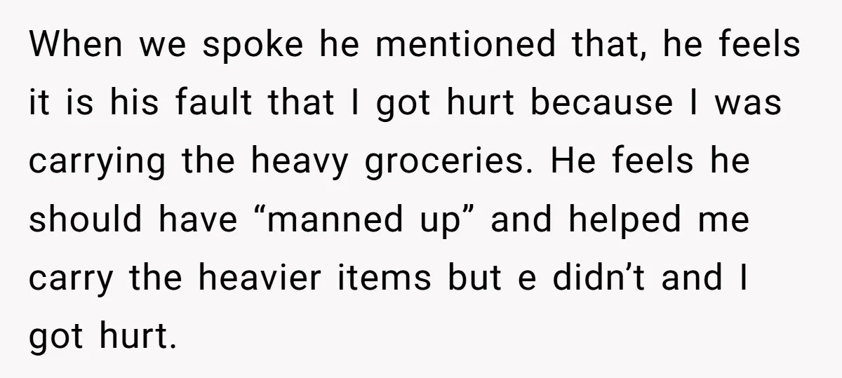 When we spoke he mentioned that, he feels it is his fault that I got hurt because I was carrying the heavy groceries. He feels he should have “manned up”...