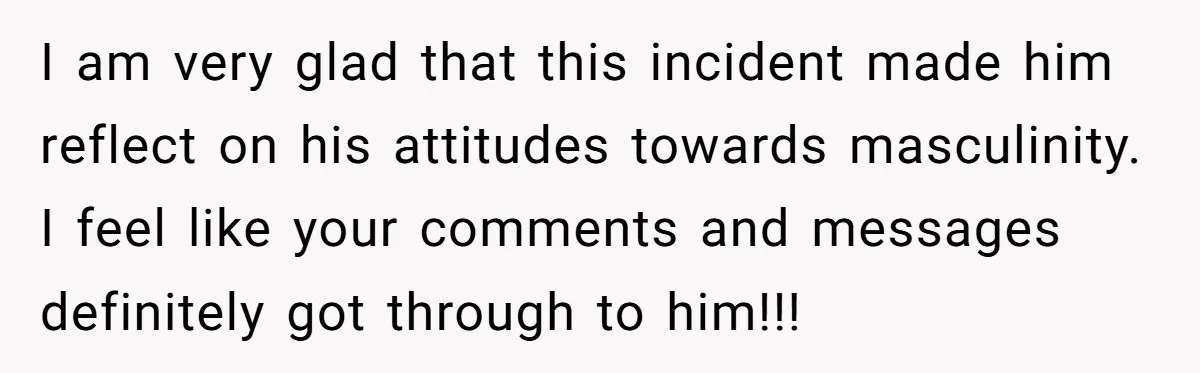 I am very glad that this incident made him reflect on his attitudes towards masculinity. I feel like your comments and messages definitely got through to him!!!