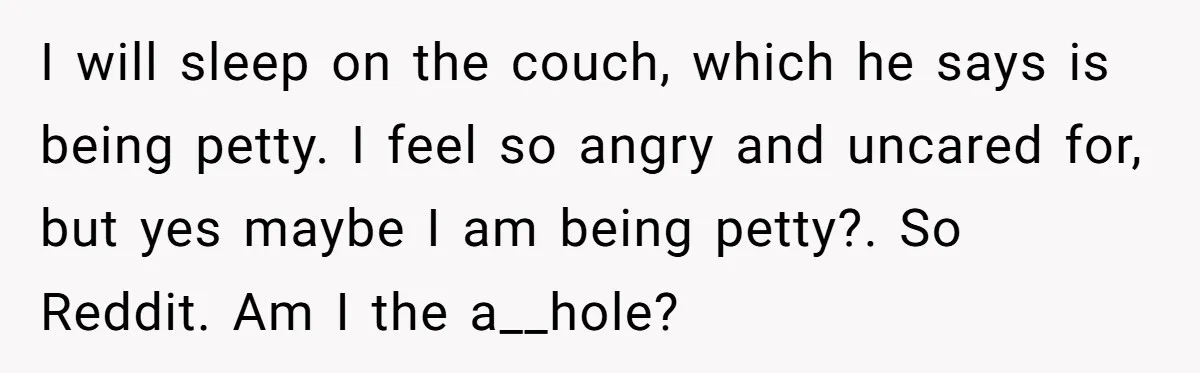 I will sleep on the couch, which he says is being petty. I feel so angry and uncared for, but yes maybe I am being petty?. So Reddit. Am I...
