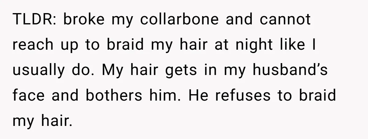 TLDR: broke my collarbone and cannot reach up to braid my hair at night like I usually do. My hair gets in my husband’s face and bothers him. He refuses...
