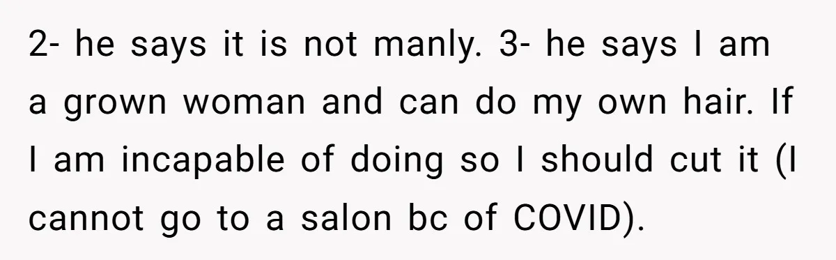 2- he says it is not manly. 3- he says I am a grown woman and can do my own hair. If I am incapable of doing so I should...