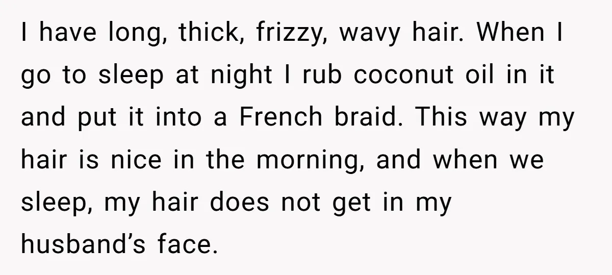 I have long, thick, frizzy, wavy hair. When I go to sleep at night I rub coconut oil in it and put it into a French braid. This way my...