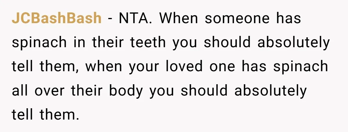 JCBashBash − NTA. When someone has spinach in their teeth you should absolutely tell them, when your loved one has spinach all over their body you should absolutely tell them.