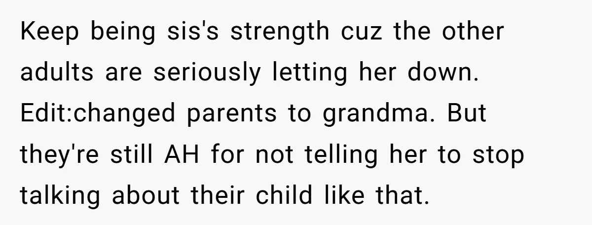 Keep being sis's strength cuz the other adults are seriously letting her down. Edit:changed parents to grandma. But they're still AH for not telling her to stop talking about their...