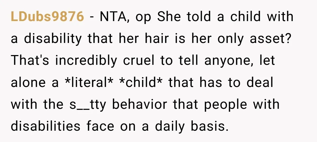 LDubs9876 − NTA, op She told a child with a disability that her hair is her only asset? That's incredibly cruel to tell anyone, let alone a *literal* *child* that...