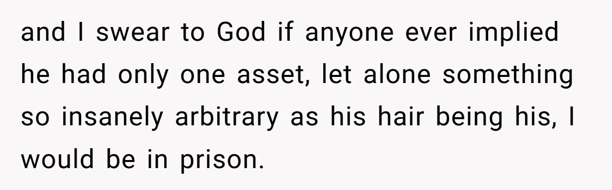 and I swear to God if anyone ever implied he had only one asset, let alone something so insanely arbitrary as his hair being his, I would be in prison.