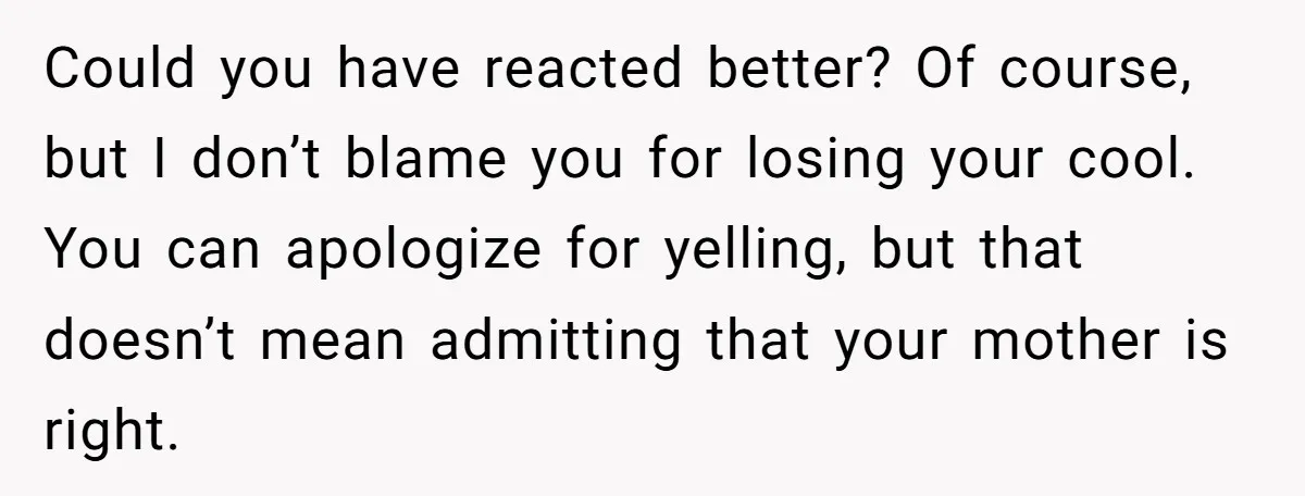 Could you have reacted better? Of course, but I don’t blame you for losing your cool. You can apologize for yelling, but that doesn’t mean admitting that your mother is...