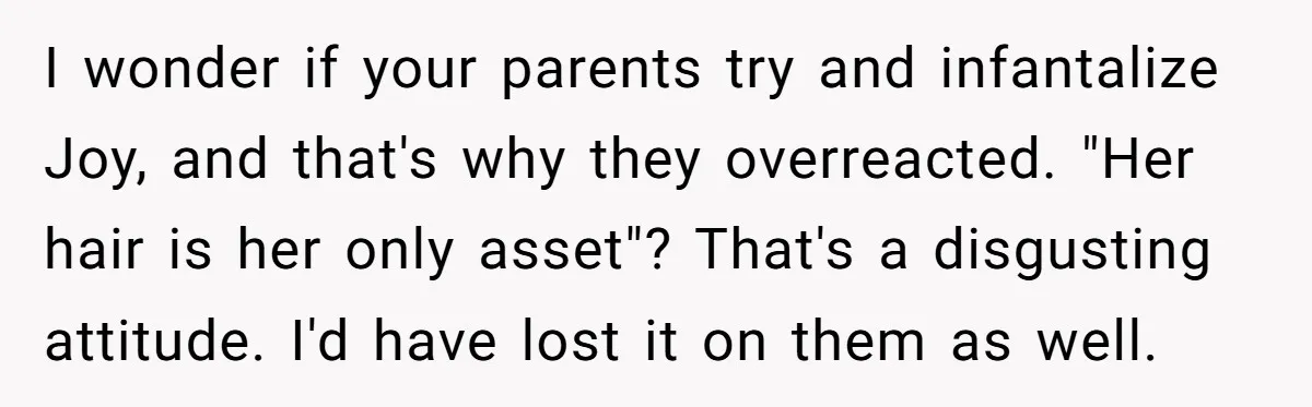 I wonder if your parents try and infantalize Joy, and that's why they overreacted. "Her hair is her only asset"? That's a disgusting attitude. I'd have lost it on them...