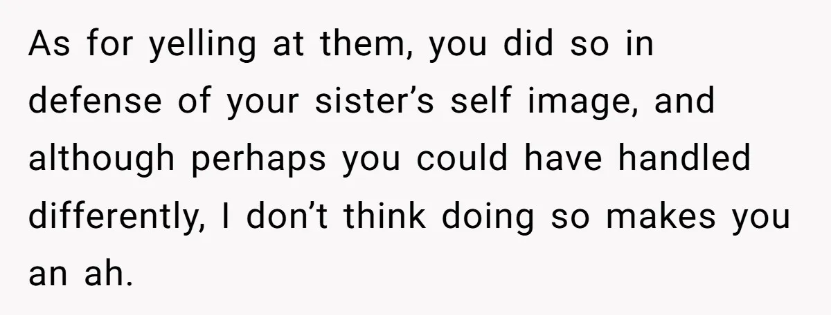 As for yelling at them, you did so in defense of your sister’s self image, and although perhaps you could have handled differently, I don’t think doing so makes you...