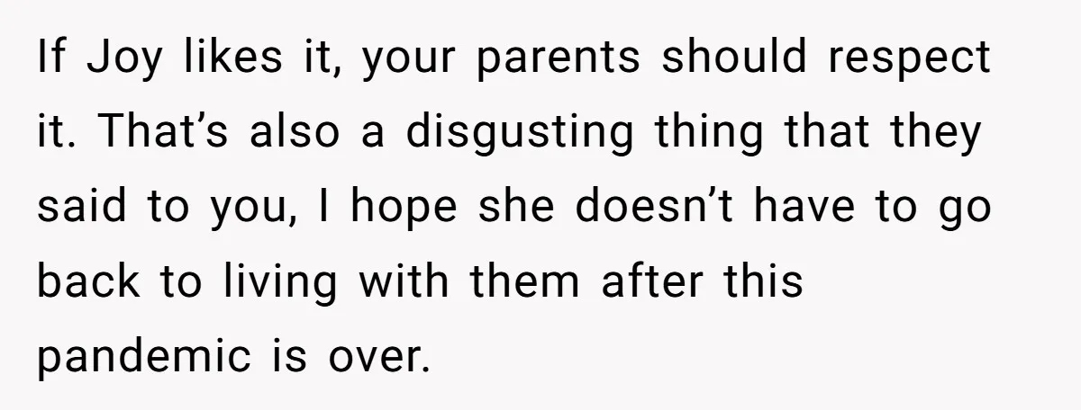 If Joy likes it, your parents should respect it. That’s also a disgusting thing that they said to you, I hope she doesn’t have to go back to living with...