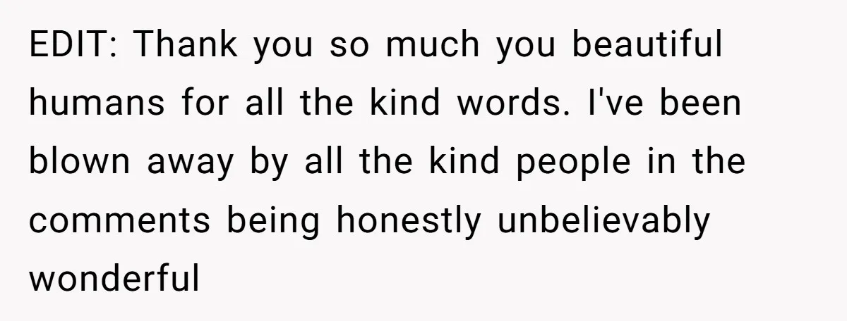 EDIT: Thank you so much you beautiful humans for all the kind words. I've been blown away by all the kind people in the comments being honestly unbelievably wonderful