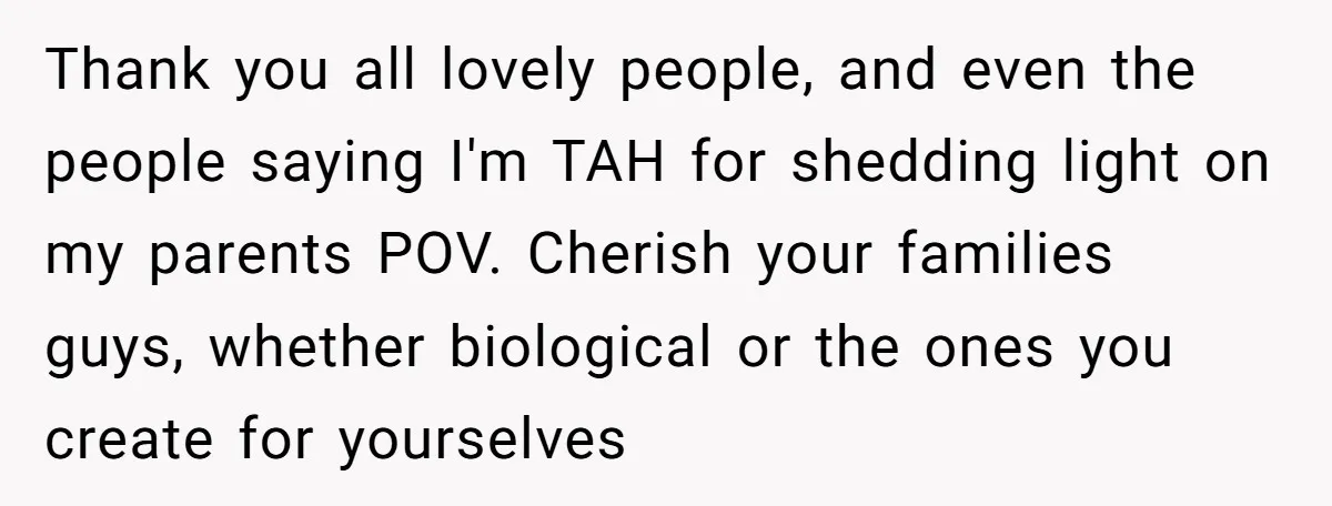 Thank you all lovely people, and even the people saying I'm TAH for shedding light on my parents POV. Cherish your families guys, whether biological or the ones you create...