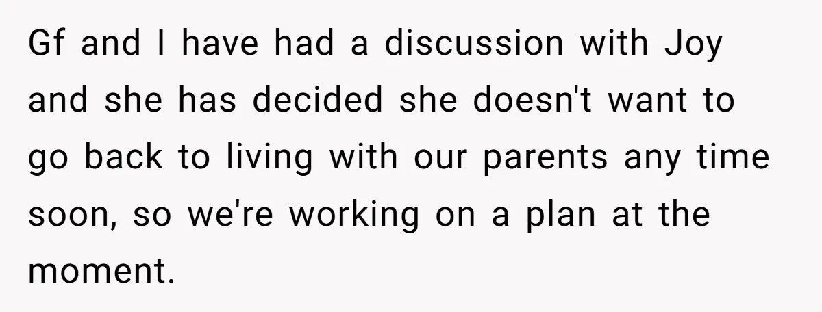 Gf and I have had a discussion with Joy and she has decided she doesn't want to go back to living with our parents any time soon, so we're working...