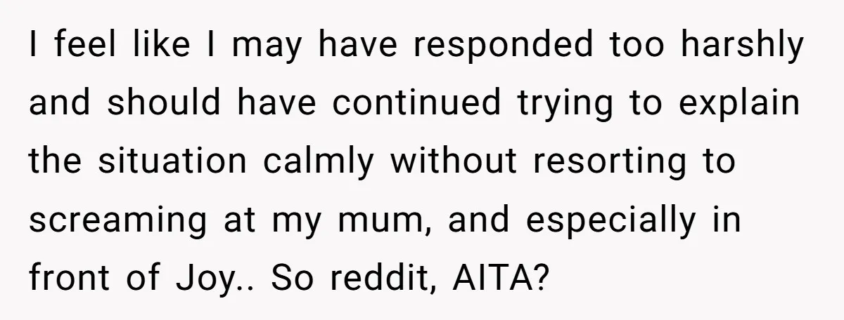 I feel like I may have responded too harshly and should have continued trying to explain the situation calmly without resorting to screaming at my mum, and especially in front...