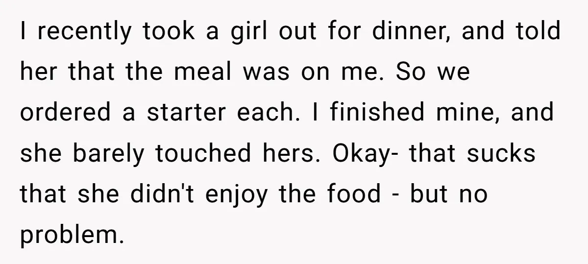 I recently took a girl out for dinner, and told her that the meal was on me. So we ordered a starter each. I finished mine, and she barely touched...