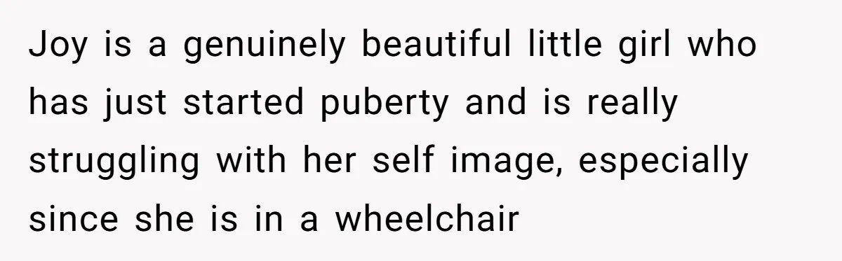 Joy is a genuinely beautiful little girl who has just started puberty and is really struggling with her self image, especially since she is in a wheelchair