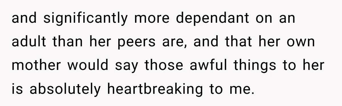 and significantly more dependant on an adult than her peers are, and that her own mother would say those awful things to her is absolutely heartbreaking to me.