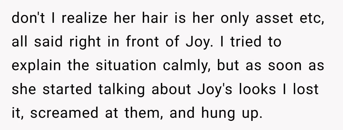 don't I realize her hair is her only asset etc, all said right in front of Joy. I tried to explain the situation calmly, but as soon as she started...