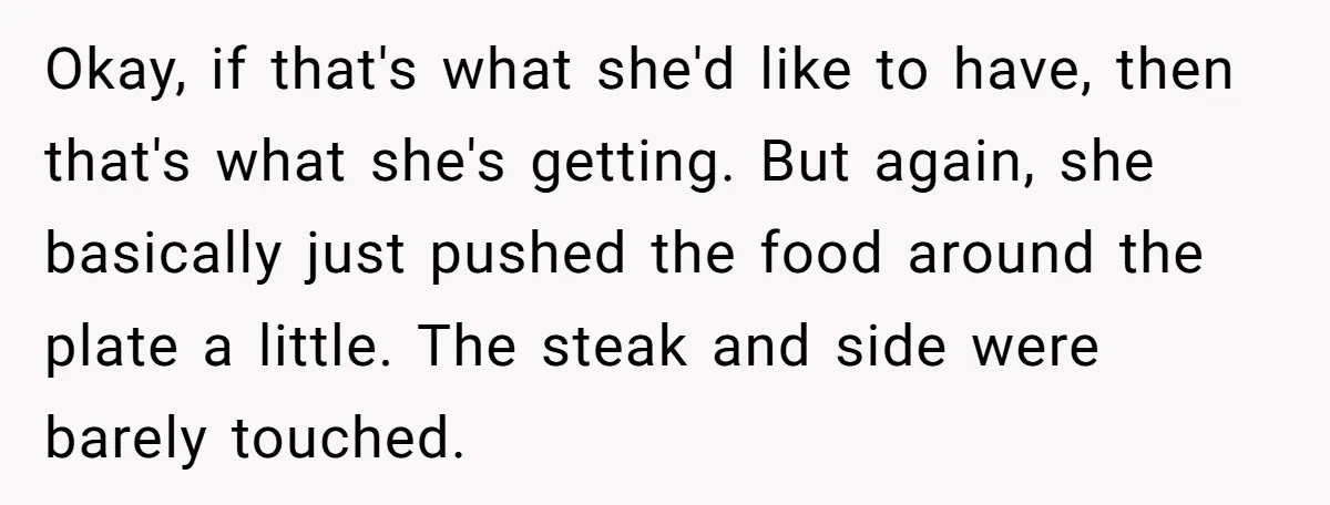 Okay, if that's what she'd like to have, then that's what she's getting. But again, she basically just pushed the food around the plate a little. The steak and side...