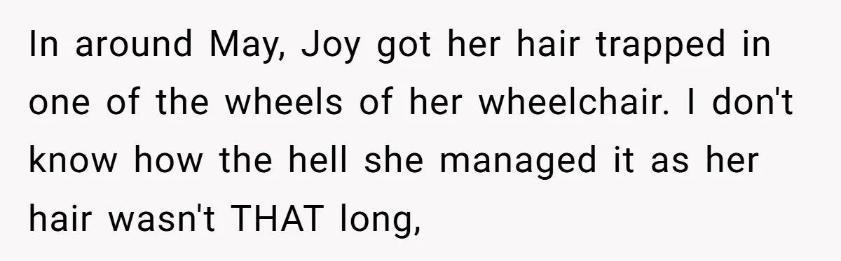 In around May, Joy got her hair trapped in one of the wheels of her wheelchair. I don't know how the hell she managed it as her hair wasn't THAT...