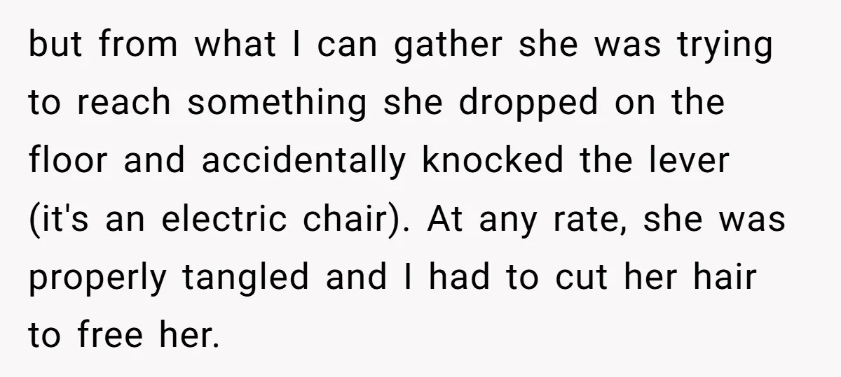 but from what I can gather she was trying to reach something she dropped on the floor and accidentally knocked the lever (it's an electric chair). At any rate, she...