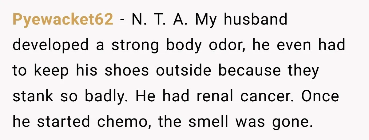 Pyewacket62 − N. T. A. My husband developed a strong body odor, he even had to keep his shoes outside because they stank so badly. He had renal cancer. Once...