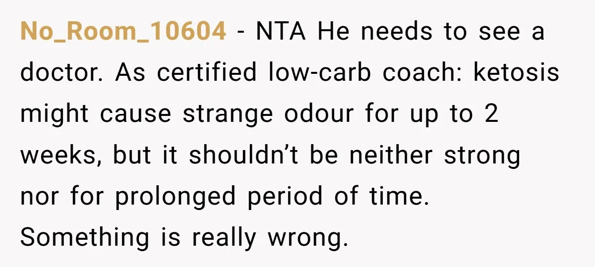 No_Room_10604 − NTA He needs to see a doctor. As certified low-carb coach: ketosis might cause strange odour for up to 2 weeks, but it shouldn’t be neither strong nor...